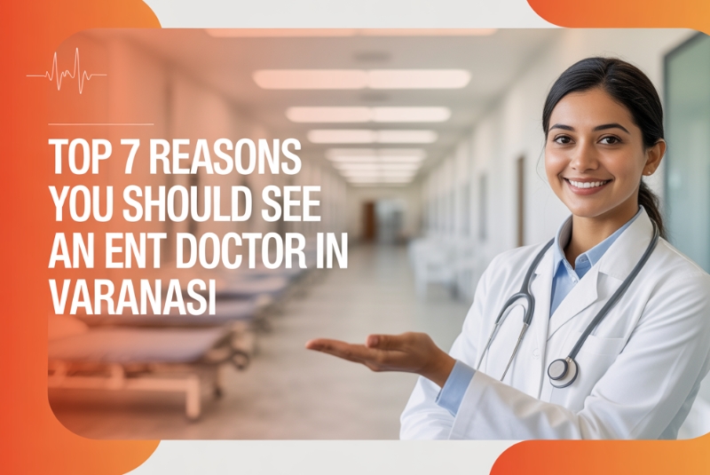 Top 7 Reasons You Should See an ENT Doctor in Varanasi Before It’s Too Late